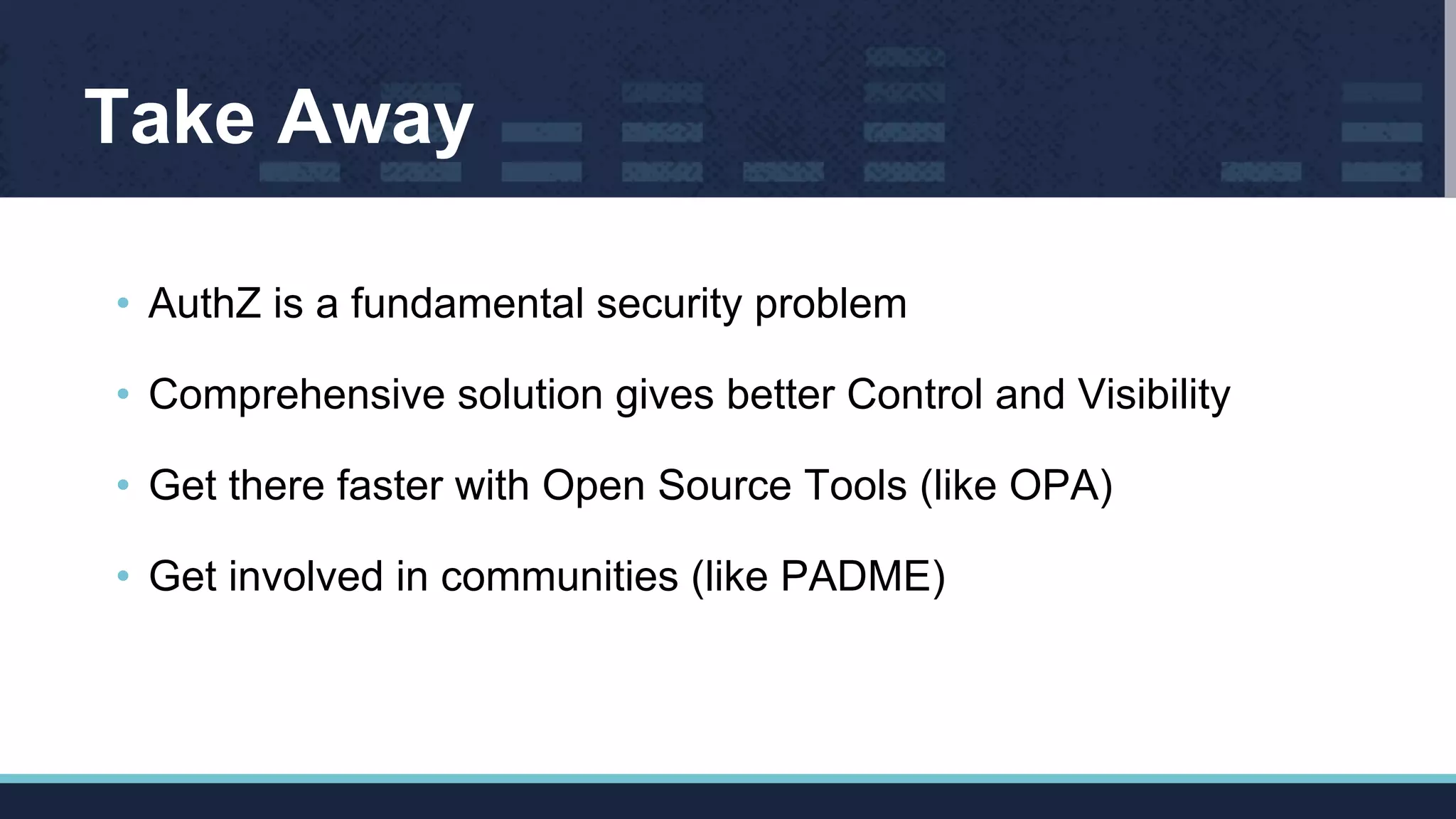 Take Away
• AuthZ is a fundamental security problem
• Comprehensive solution gives better Control and Visibility
• Get there faster with Open Source Tools (like OPA)
• Get involved in communities (like PADME)
 