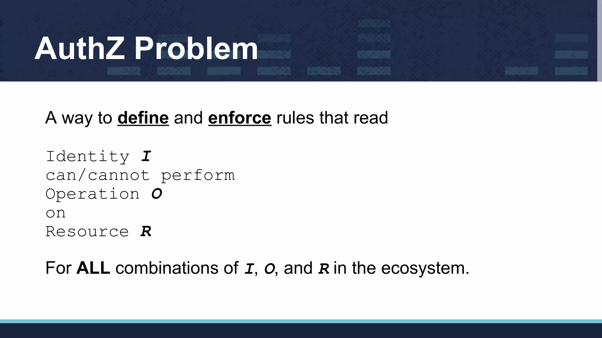 AuthZ Problem
A way to define and enforce rules that read
Identity I
can/cannot perform
Operation O
on
Resource R
For ALL combinations of I, O, and R in the ecosystem.
 