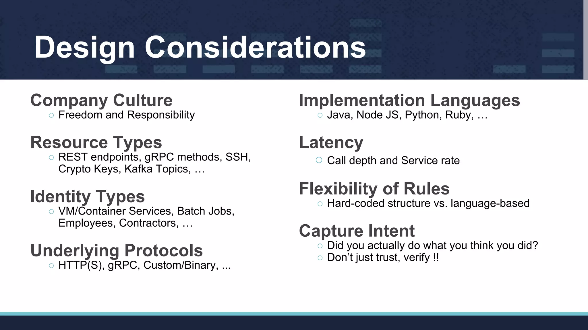 Design Considerations
Company Culture
○ Freedom and Responsibility
Resource Types
○ REST endpoints, gRPC methods, SSH,
Crypto Keys, Kafka Topics, …
Identity Types
○ VM/Container Services, Batch Jobs,
Employees, Contractors, …
Underlying Protocols
○ HTTP(S), gRPC, Custom/Binary, ...
Implementation Languages
○ Java, Node JS, Python, Ruby, …
Latency
○ Call depth and Service rate
Flexibility of Rules
○ Hard-coded structure vs. language-based
Capture Intent
○ Did you actually do what you think you did?
○ Don’t just trust, verify !!
 