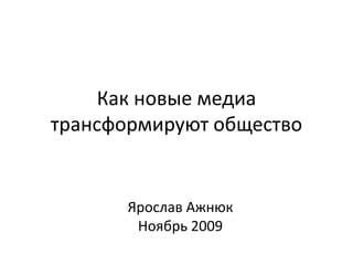 Как новые медиа трансформируют общество Ярослав Ажнюк Ноябрь 2009 