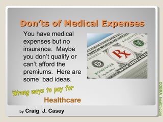 Don’ts of Medical Expenses You have medical expenses but no insurance.  Maybe you don’t qualify or can’t afford the premiums.  Here are some  bad ideas.  Wrong ways to pay for  COBRA  health.com by  Craig  J. Casey Healthcare 