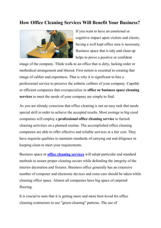 How Office Cleaning Services Will Benefit Your Business?
                                       If you want to have an emotional or
                                       cognitive impact upon visitors and clients,
                                       having a well kept office area is necessary.
                                       Business space that is tidy and clean up
                                       helps to prove a positive or confident
image of the company. Think walk-to an office that is dirty, lacking order or
methodical arrangement and littered. First notion is essential to creating that
image of caliber and expertness. That is why it is significant to hire a
professional service to preserve the esthetic calibers of your company. Capable
or efficient companies that overspecialize in office or business space cleaning
services to meet the needs of your company are simple to find.

As you are already conscious that office cleaning is not an easy task that needs
special skill in order to achieve the accepted results. Most average to big sized
companies will employ a professional office cleaning service to furnish
cleaning activities on a planned routine. The accomplished office cleaning
companies are able to offer effective and reliable services at a fair cost. They
have requisite qualities to maintain standards of carrying out and diligence in
keeping clean to meet your requirements.

Business space or office cleaning services will adopt particular and standard
methods to assure proper cleaning occurs while defending the integrity of the
interior decoration and fixtures. Business office generally has an extensive
number of computer and electronic devices and extra care should be taken while
cleaning office space. Almost all companies have big space of carpeted
flooring.

It is crucial to note that it is getting more and more best-loved for office
cleaning contractors to use "green cleaning" patterns. The use of
 