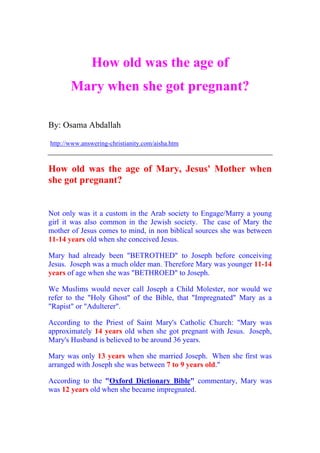How old was the age of
       Mary when she got pregnant?

By: Osama Abdallah

http://www.answering-christianity.com/aisha.htm



How old was the age of Mary, Jesus' Mother when
she got pregnant?


Not only was it a custom in the Arab society to Engage/Marry a young
girl it was also common in the Jewish society. The case of Mary the
mother of Jesus comes to mind, in non biblical sources she was between
11-14 years old when she conceived Jesus.

Mary had already been quot;BETROTHEDquot; to Joseph before conceiving
Jesus. Joseph was a much older man. Therefore Mary was younger 11-14
years of age when she was quot;BETHROEDquot; to Joseph.

We Muslims would never call Joseph a Child Molester, nor would we
refer to the quot;Holy Ghostquot; of the Bible, that quot;Impregnatedquot; Mary as a
quot;Rapistquot; or quot;Adultererquot;.

According to the Priest of Saint Mary's Catholic Church: quot;Mary was
approximately 14 years old when she got pregnant with Jesus. Joseph,
Mary's Husband is believed to be around 36 years.

Mary was only 13 years when she married Joseph. When she first was
arranged with Joseph she was between 7 to 9 years old.quot;

According to the quot;Oxford Dictionary Biblequot; commentary, Mary was
was 12 years old when she became impregnated.
 