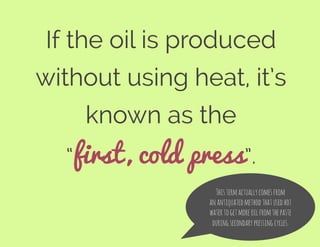 If the oil is produced
without using heat, it’s
known as the
“first, cold press”.
Thistermactuallycomesfrom
anantiquatedmethodthatusedhot
watertogetmoreoilfromthepaste
duringsecondarypressingcycles.
 