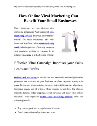 http://www.viralseoservices.com/viral-marketing/online-viral-marketing.php




     How Online Viral Marketing Can
       Benefit Your Small Businesses
Many businesses are now utilizing viral
marketing procedures. Well-organized viral
marketing services ensure an assortment of
benefits for small businesses. The most
important benefit of online viral marketing
services is that you can effectively showcase
your products, services or resources to an
extensive audience in a short period of time.


Effective Viral Campaign Improves your Sales
Leads and Profits

Online viral marketing is an effective and extremely powerful promotion
procedure that can provide your business excellent exposure among web
users. To transmit your marketing messages in the right way, this advertising
technique makes use of articles, blogs, images, newsletters, file sharing
methods, forums, video clippings, social networks and many other online
resources. Well-organized online viral marketing services offer the
following benefits:


•   Top ranking positions in popular search engines
• Brand recognition and product awareness
 