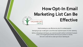How Opt-In Email
Marketing List Can Be
Effective
Email marketing is a very effective tool, only if it is utilized properly.
Developing an opt-in mailing list is one of the most important aspects of online marketing.
Before undergoing any techniques, you must ask yourself, whether it will entice the people
whom you’re targeting and will they like to buy your products or services.
Here are 6 smart tricks to create opt-in email marketing list.
 