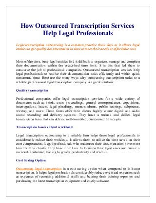 How Outsourced Transcription Services
Help Legal Professionals
Legal transcription outsourcing is a common practice these days as it allows legal
entities to get quality documentation in time to meet their needs at affordable cost.
Most of the time, busy legal entities find it difficult to organize, manage and complete
their documentation within the prescribed time limit. It is this that led them to
outsource the job to professional companies. Outsourced transcription services help
legal professionals to resolve their documentation tasks efficiently and within quick
turnaround time. Here are the many ways why outsourcing transcription tasks to a
reliable, professional legal transcription company is a great solution:
Quality transcription
Professional companies offer legal transcription services for a wide variety of
documents such as briefs, court proceedings, general correspondence, depositions,
interrogations, letters, legal pleadings, memorandums, public hearings, subpoenas,
wiretap, and more. These firms offer their clients highly secure digital and audio
sound recording and delivery systems. They have a trained and skilled legal
transcription team that can deliver well-formatted, customized transcripts.
Transcription lowers client workload
Legal transcription outsourcing to a reliable firm helps these legal professionals to
considerably reduce their workload. It allows them to utilize the time saved on their
core competencies. Legal professionals who outsource their documentation have more
time for their clients. They have more time to focus on their legal cases and ensure a
successful outcome, leading to greater productivity and revenue.
Cost Saving Option
Outsourcing legal transcription is a cost-saving option when compared to in-house
transcription. It helps legal professionals considerably reduce overhead expenses such
as expenses of recruiting additional staffs and bearing their training expenses and
purchasing the latest transcription equipment and costly software.
 