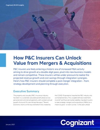 Cognizant 20-20 Insights
January 2021
How P&C Insurers Can Unlock
Value from Mergers & Acquisitions
P&C insurers are likely entering a historic era of increased M&A activity
aiming to drive growth at a double-digit pace, pivot into new business models
and remain competitive. These insurers will be under pressure to realize the
projected revenue growth and cost savings through integration synergies.
Here’s how P&C insurers should complete a post-merger integration – from
strategy development and planning through execution.
Executive Summary
The property and casualty (P&C) insurance industry
has been in a sustained, saturated growth phase across
personal and commercial segments, with constant annual
growth of around 5% over the last few years.
1
Recent
economic strains on the top and bottom line created by
the COVID-19 pandemic have led the P&C industry into
uncharted territory. This, coupled with low investment
income
2
and financial market volatility, may lead insurers
to seek strategic mergers and acquisitions (M&As) as a
means to grow – or even survive – in the years ahead.
 