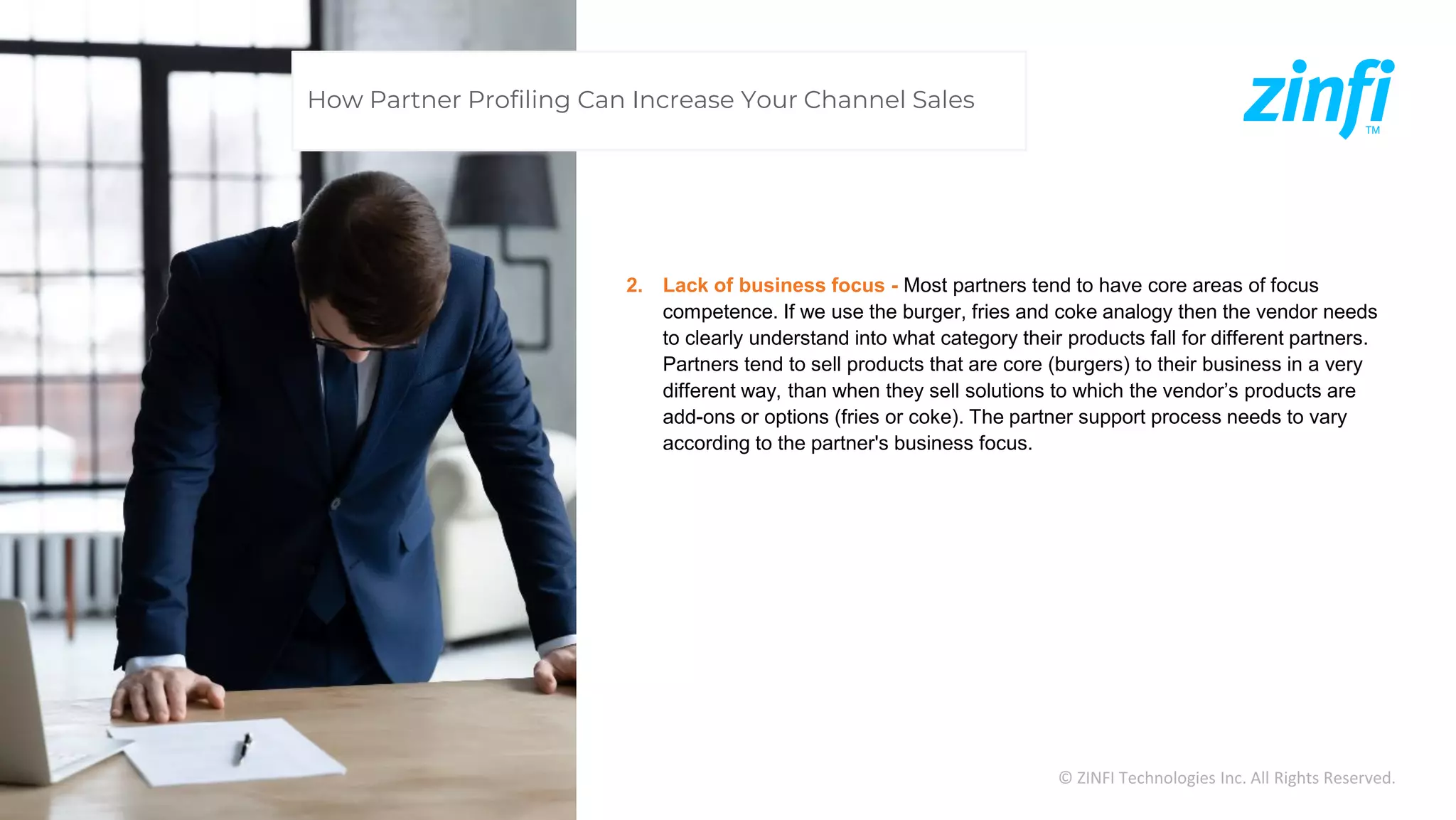 © ZINFI Technologies Inc. All Rights Reserved.
2. Lack of business focus - Most partners tend to have core areas of focus
competence. If we use the burger, fries and coke analogy then the vendor needs
to clearly understand into what category their products fall for different partners.
Partners tend to sell products that are core (burgers) to their business in a very
different way, than when they sell solutions to which the vendor’s products are
add-ons or options (fries or coke). The partner support process needs to vary
according to the partner's business focus.
How Partner Profiling Can Increase Your Channel Sales
 