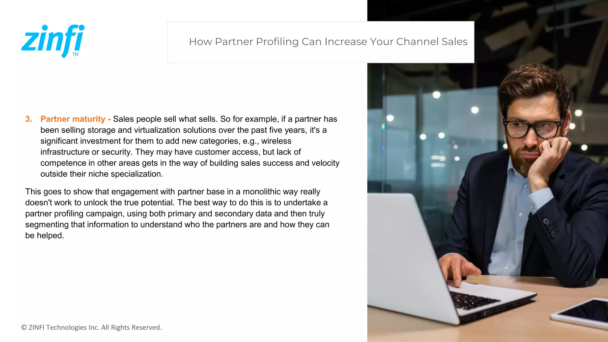 © ZINFI Technologies Inc. All Rights Reserved.
3. Partner maturity - Sales people sell what sells. So for example, if a partner has
been selling storage and virtualization solutions over the past five years, it's a
significant investment for them to add new categories, e.g., wireless
infrastructure or security. They may have customer access, but lack of
competence in other areas gets in the way of building sales success and velocity
outside their niche specialization.
This goes to show that engagement with partner base in a monolithic way really
doesn't work to unlock the true potential. The best way to do this is to undertake a
partner profiling campaign, using both primary and secondary data and then truly
segmenting that information to understand who the partners are and how they can
be helped.
How Partner Profiling Can Increase Your Channel Sales
 
