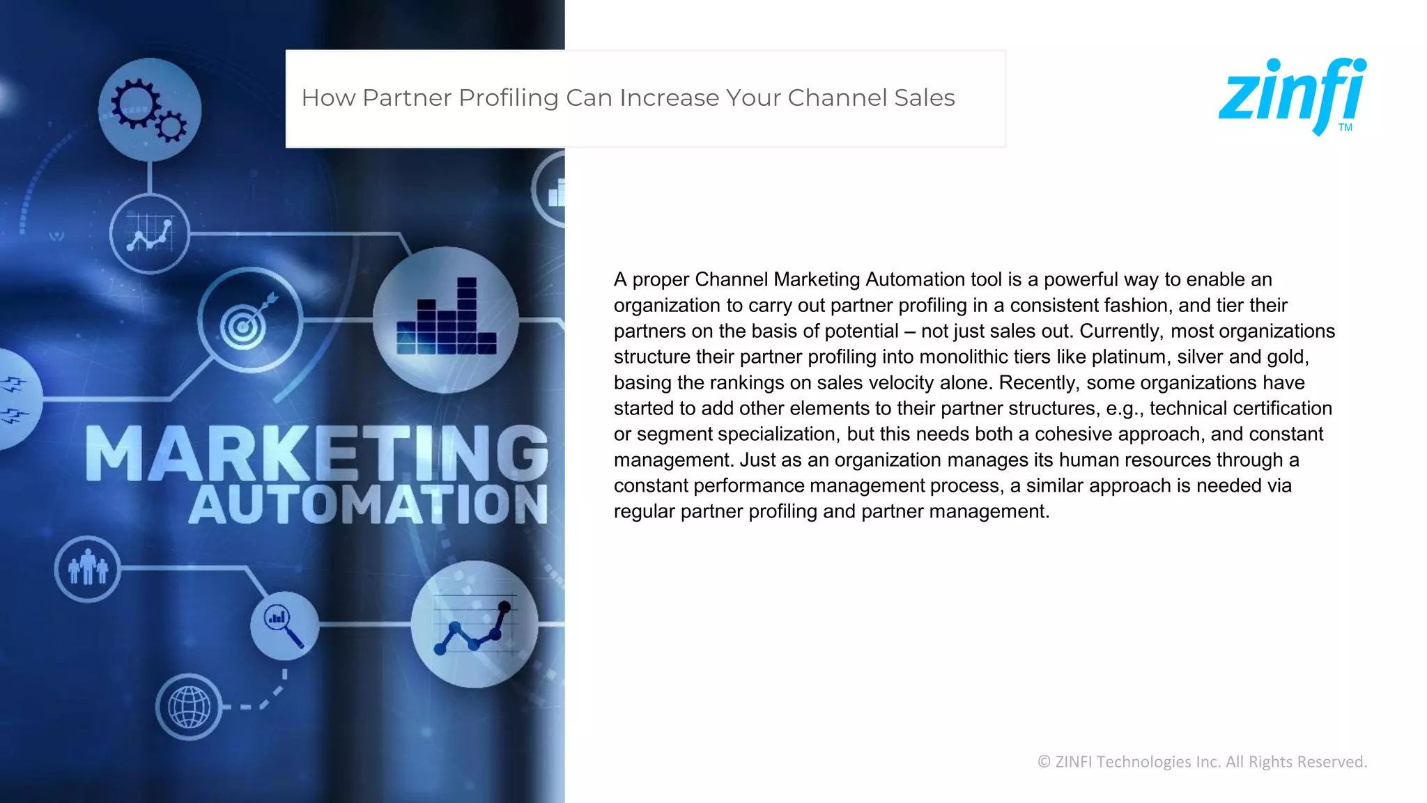 © ZINFI Technologies Inc. All Rights Reserved.
A proper Channel Marketing Automation tool is a powerful way to enable an
organization to carry out partner profiling in a consistent fashion, and tier their
partners on the basis of potential – not just sales out. Currently, most organizations
structure their partner profiling into monolithic tiers like platinum, silver and gold,
basing the rankings on sales velocity alone. Recently, some organizations have
started to add other elements to their partner structures, e.g., technical certification
or segment specialization, but this needs both a cohesive approach, and constant
management. Just as an organization manages its human resources through a
constant performance management process, a similar approach is needed via
regular partner profiling and partner management.
How Partner Profiling Can Increase Your Channel Sales
 
