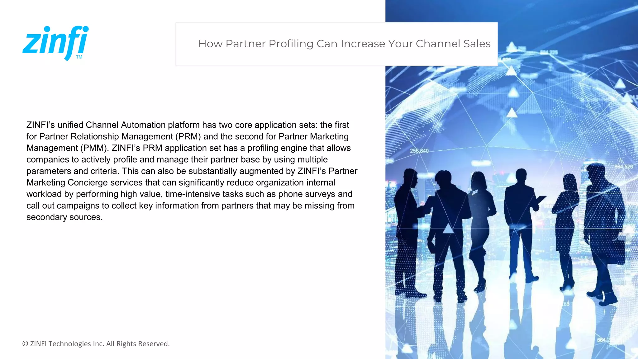 © ZINFI Technologies Inc. All Rights Reserved.
ZINFI’s unified Channel Automation platform has two core application sets: the first
for Partner Relationship Management (PRM) and the second for Partner Marketing
Management (PMM). ZINFI’s PRM application set has a profiling engine that allows
companies to actively profile and manage their partner base by using multiple
parameters and criteria. This can also be substantially augmented by ZINFI’s Partner
Marketing Concierge services that can significantly reduce organization internal
workload by performing high value, time-intensive tasks such as phone surveys and
call out campaigns to collect key information from partners that may be missing from
secondary sources.
How Partner Profiling Can Increase Your Channel Sales
 