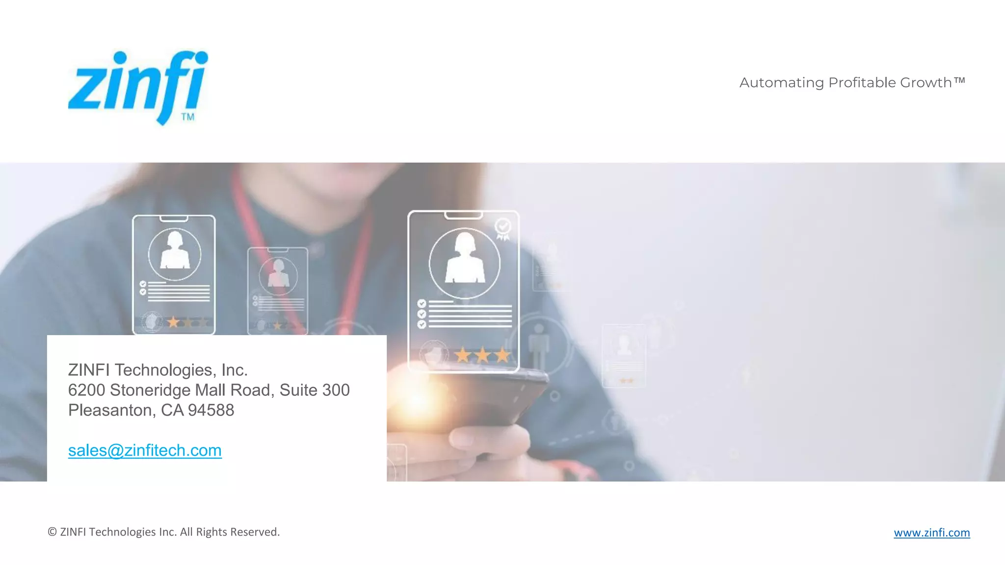 Automating Profitable Growth™ www.zinfi.com
Automating Profitable Growth™
© ZINFI Technologies Inc. All Rights Reserved.
ZINFI Technologies, Inc.
6200 Stoneridge Mall Road, Suite 300
Pleasanton, CA 94588
sales@zinfitech.com
 