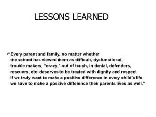 “ Every parent and family, no matter whether the school has viewed them as difficult, dysfunctional, trouble makers, “crazy,” out of touch, in denial, defenders,  rescuers, etc. deserves to be treated with dignity and respect. If we truly want to make a positive difference in every child’s life we have to make a positive difference their parents lives as well.” LESSONS LEARNED 