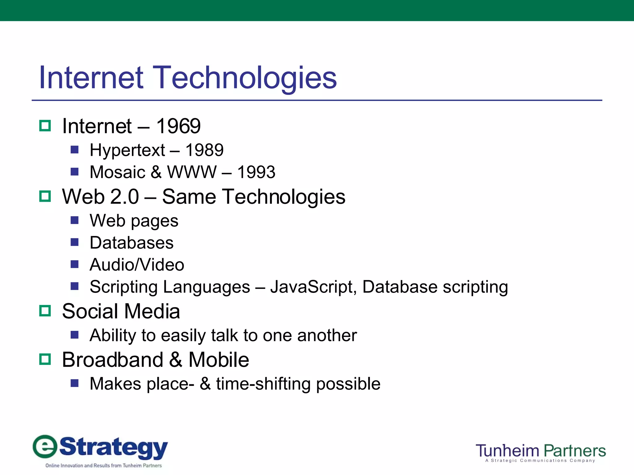 Internet Technologies Internet – 1969 Hypertext – 1989 Mosaic & WWW – 1993 Web 2.0 – Same Technologies Web pages Databases Audio/Video Scripting Languages – JavaScript, Database scripting Social Media Ability to easily talk to one another Broadband & Mobile Makes place- & time-shifting possible 