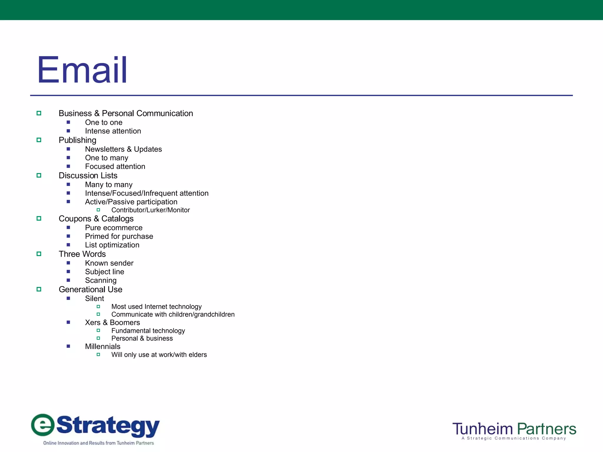 Email Business & Personal Communication One to one Intense attention Publishing Newsletters & Updates One to many Focused attention Discussion Lists Many to many Intense/Focused/Infrequent attention Active/Passive participation Contributor/Lurker/Monitor Coupons & Catalogs Pure ecommerce Primed for purchase List optimization Three Words Known sender Subject line Scanning Generational Use Silent Most used Internet technology Communicate with children/grandchildren Xers & Boomers Fundamental technology Personal & business Millennials  Will only use at work/with elders 