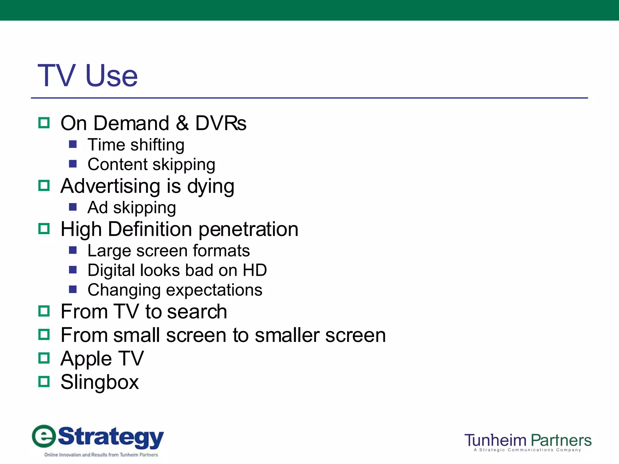 TV Use On Demand & DVRs Time shifting Content skipping Advertising is dying Ad skipping High Definition penetration Large screen formats Digital looks bad on HD Changing expectations From TV to search From small screen to smaller screen Apple TV Slingbox 