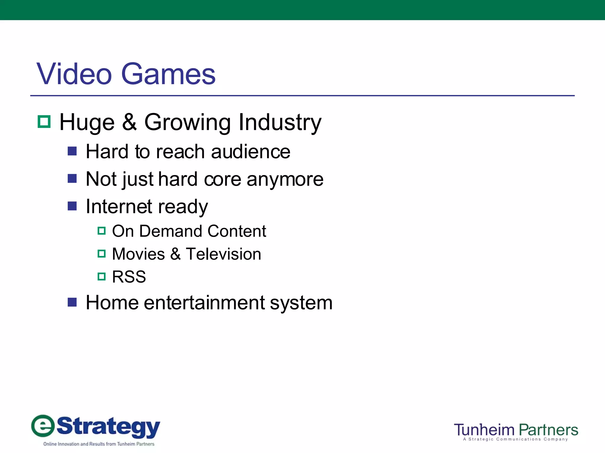 Video Games Huge & Growing Industry Hard to reach audience Not just hard core anymore Internet ready On Demand Content Movies & Television RSS Home entertainment system 