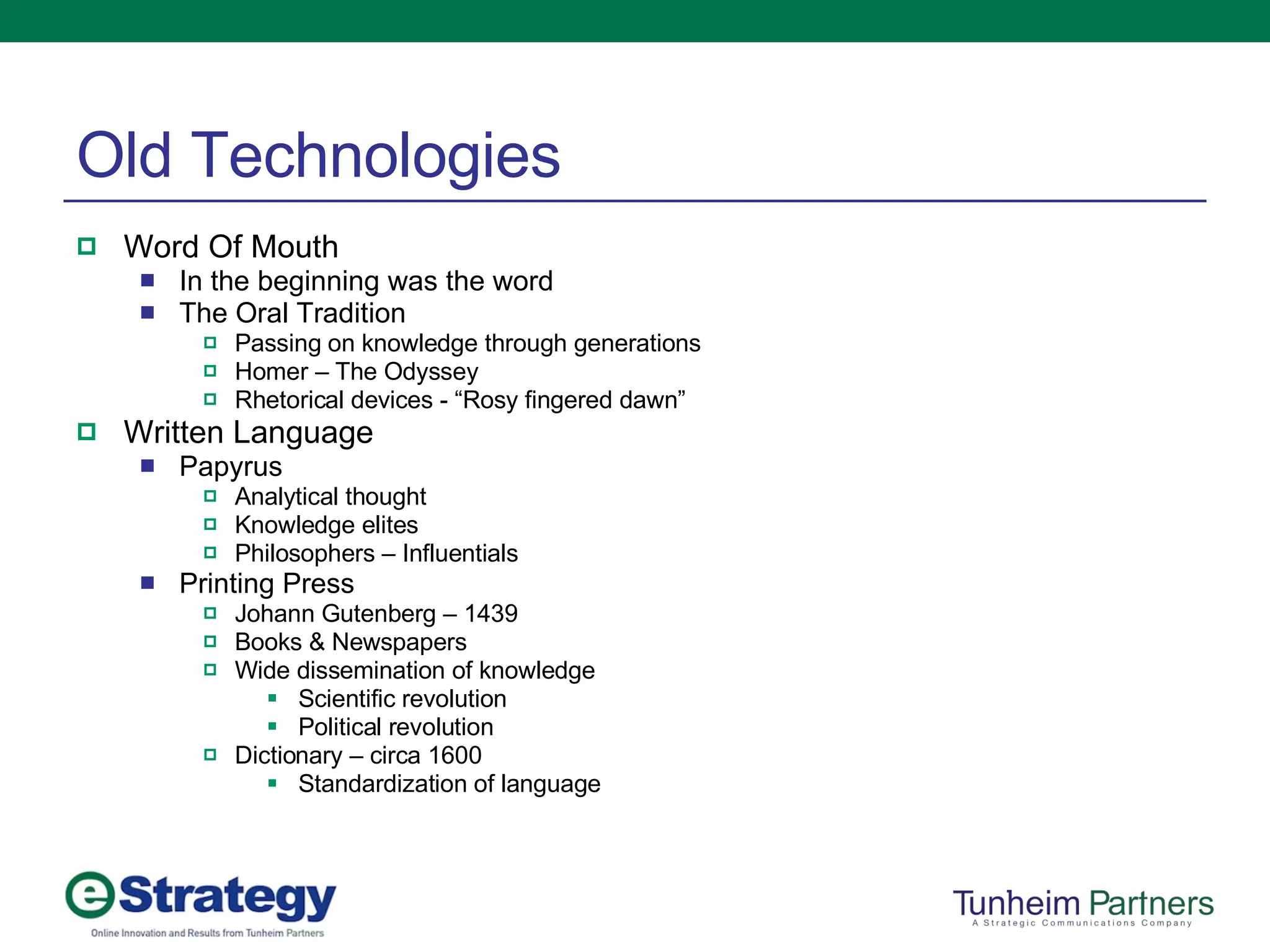 Old Technologies Word Of Mouth In the beginning was the word The Oral Tradition Passing on knowledge through generations Homer – The Odyssey Rhetorical devices - “Rosy fingered dawn” Written Language Papyrus Analytical thought Knowledge elites Philosophers – Influentials Printing Press Johann Gutenberg – 1439 Books & Newspapers Wide dissemination of knowledge Scientific revolution Political revolution Dictionary – circa 1600 Standardization of language 