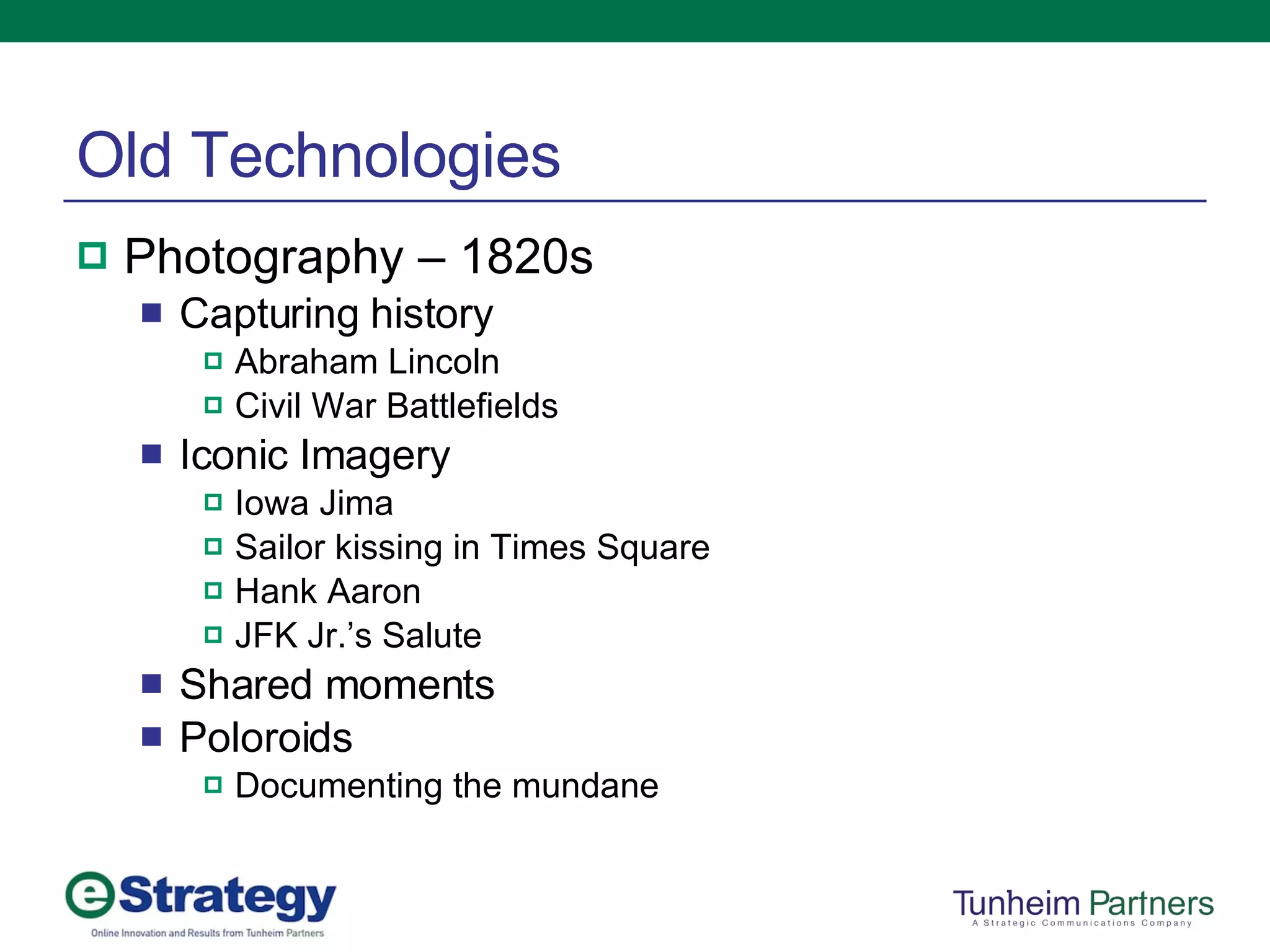 Old Technologies Photography – 1820s Capturing history Abraham Lincoln Civil War Battlefields Iconic Imagery Iowa Jima Sailor kissing in Times Square Hank Aaron JFK Jr.’s Salute Shared moments Poloroids Documenting the mundane 