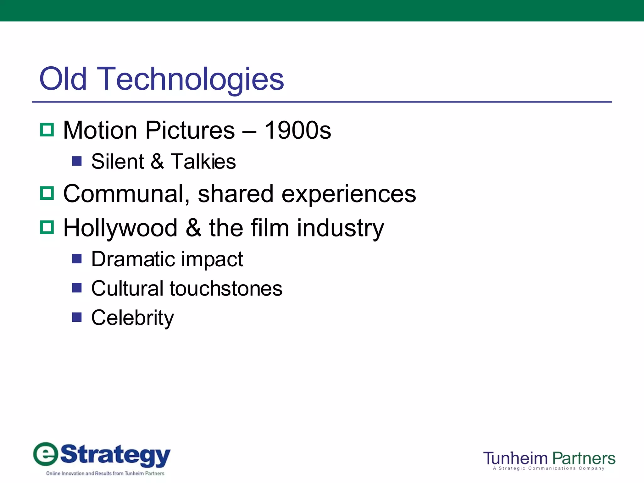 Old Technologies Motion Pictures – 1900s Silent & Talkies Communal, shared experiences Hollywood & the film industry Dramatic impact Cultural touchstones Celebrity 