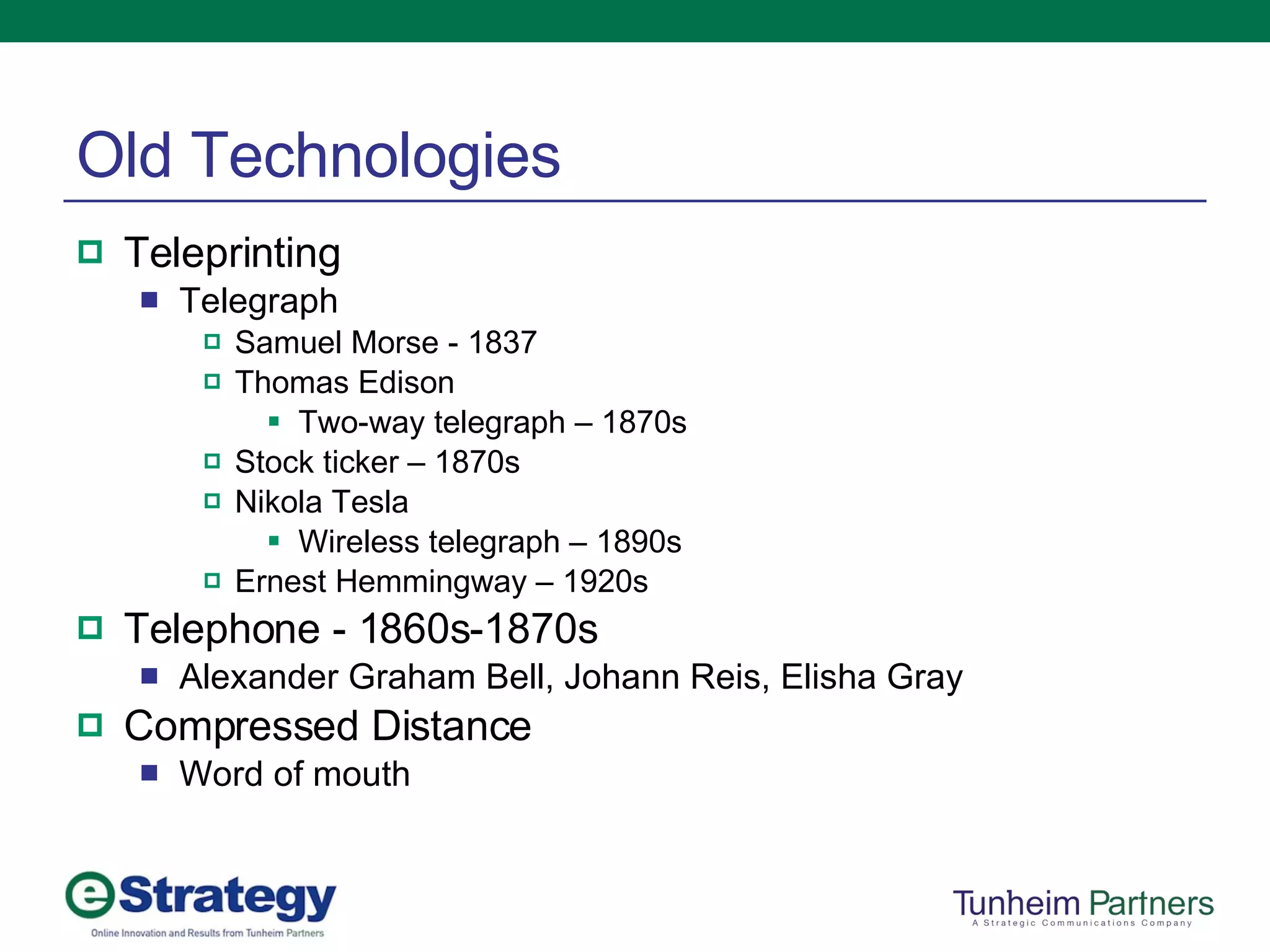 Old Technologies Teleprinting Telegraph Samuel Morse - 1837 Thomas Edison Two-way telegraph – 1870s Stock ticker – 1870s Nikola Tesla Wireless telegraph – 1890s Ernest Hemmingway – 1920s Telephone - 1860s-1870s Alexander Graham Bell, Johann Reis, Elisha Gray Compressed Distance Word of mouth 