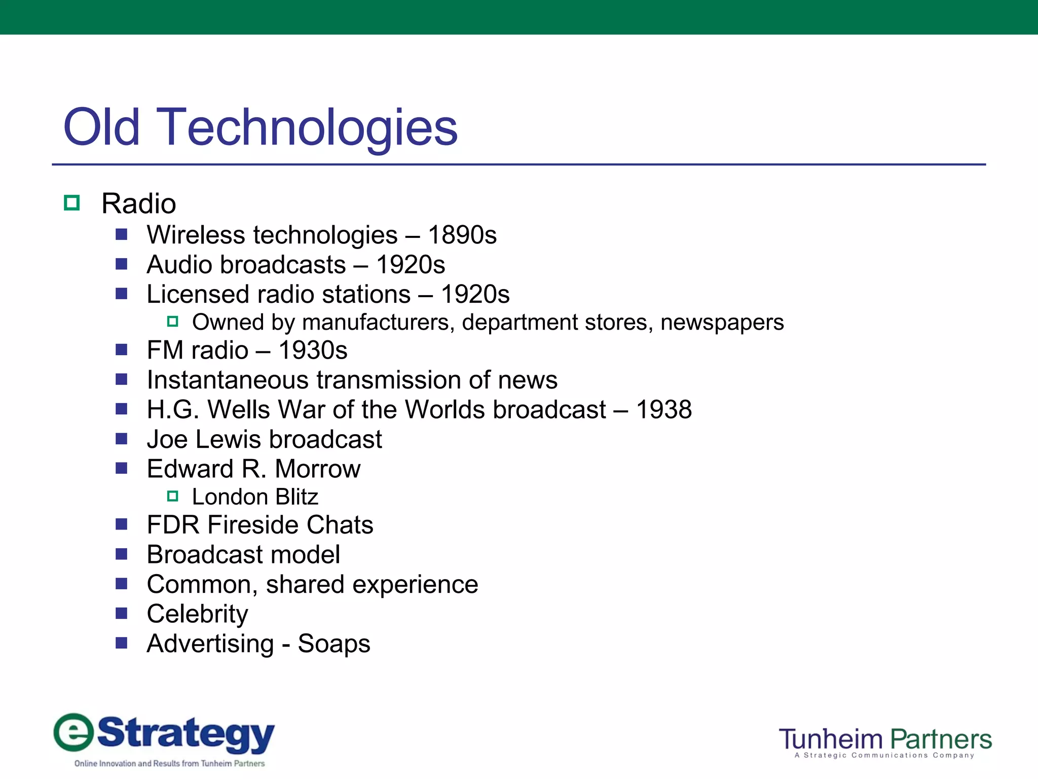 Old Technologies Radio Wireless technologies – 1890s Audio broadcasts – 1920s Licensed radio stations – 1920s Owned by manufacturers, department stores, newspapers FM radio – 1930s Instantaneous transmission of news H.G. Wells War of the Worlds broadcast – 1938 Joe Lewis broadcast Edward R. Morrow London Blitz FDR Fireside Chats Broadcast model Common, shared experience Celebrity Advertising - Soaps 
