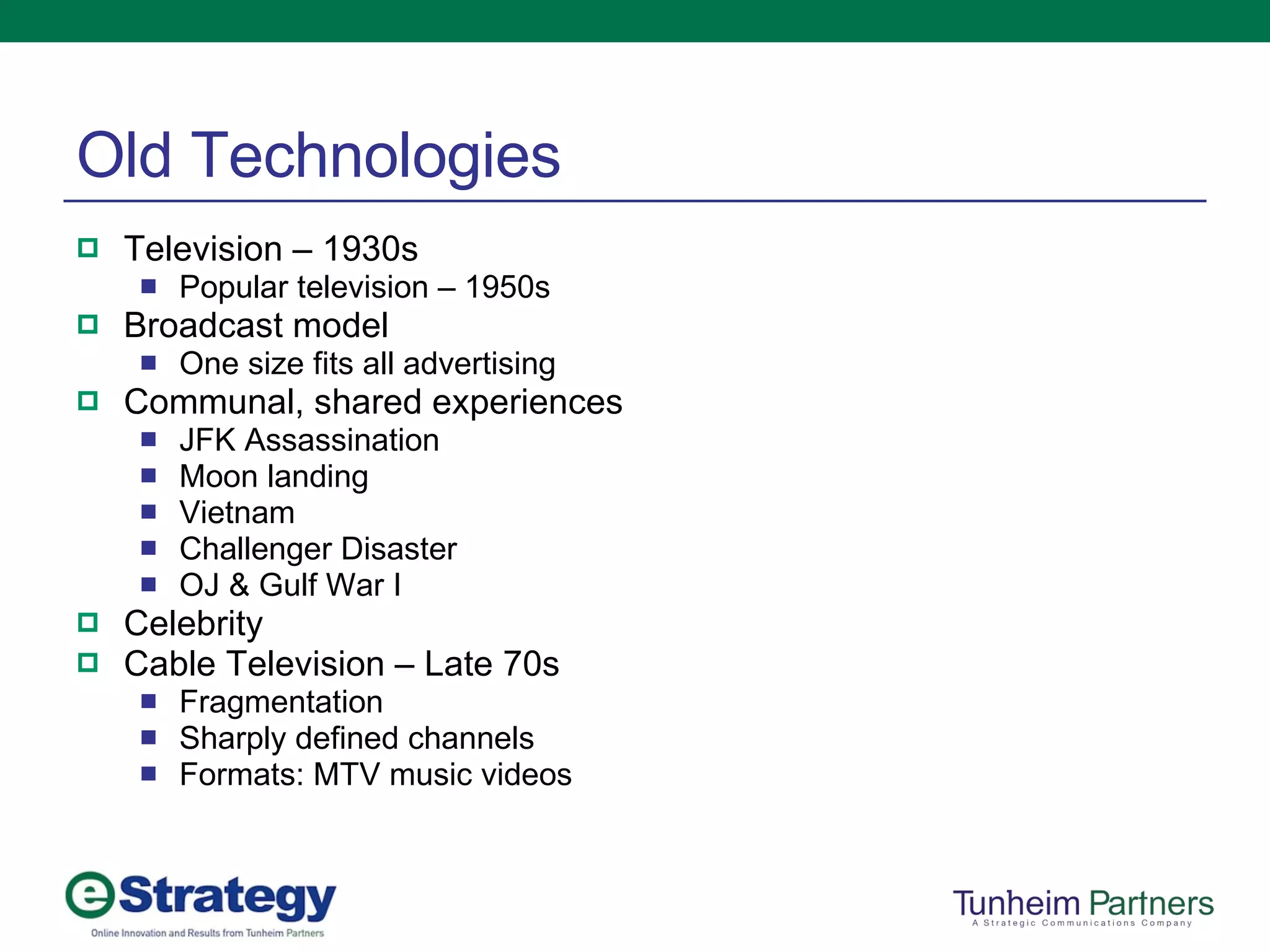 Old Technologies Television – 1930s Popular television – 1950s Broadcast model One size fits all advertising Communal, shared experiences JFK Assassination Moon landing Vietnam Challenger Disaster OJ & Gulf War I Celebrity Cable Television – Late 70s Fragmentation Sharply defined channels Formats: MTV music videos 