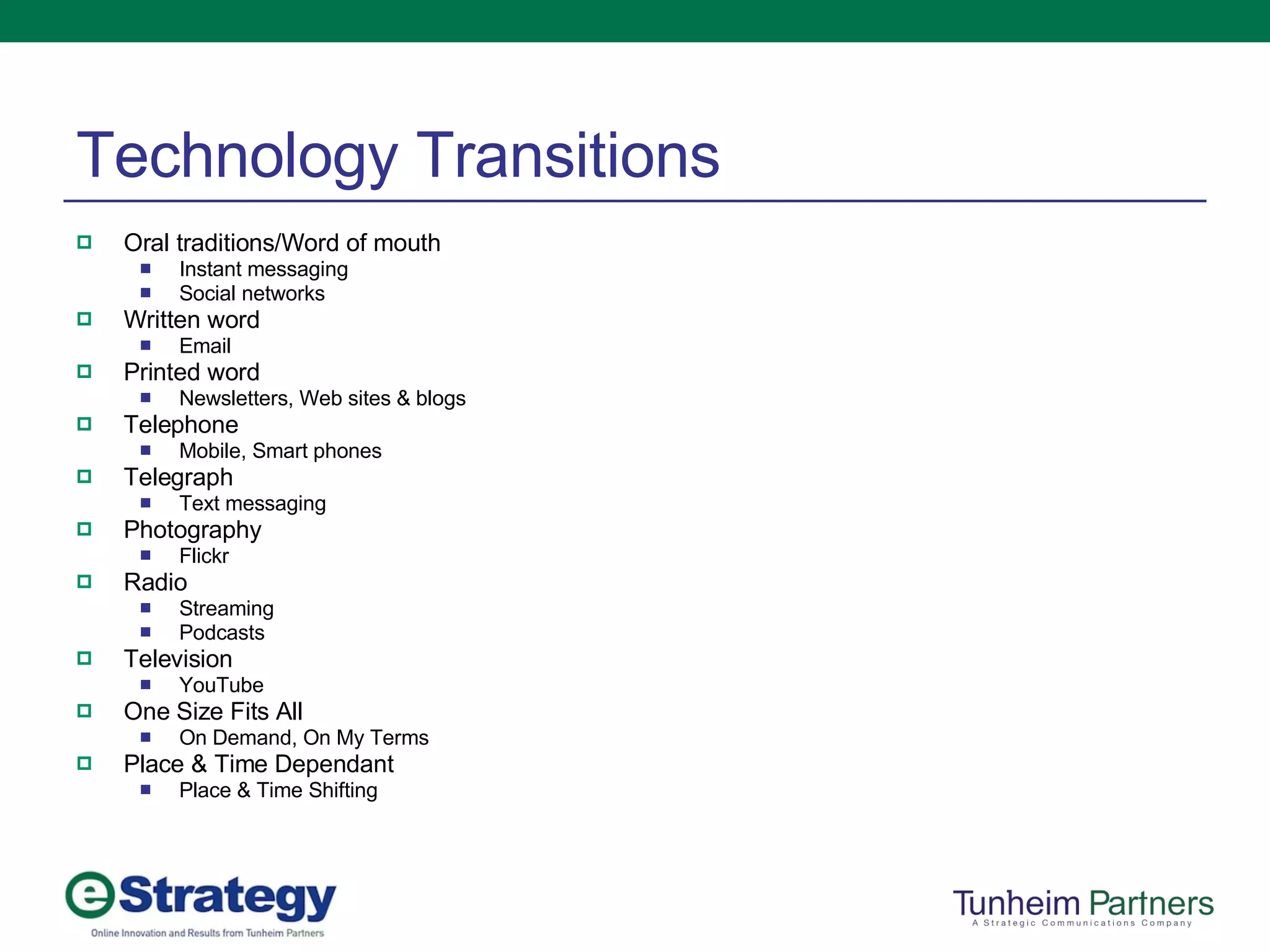 Technology Transitions Oral traditions/Word of mouth Instant messaging Social networks Written word Email Printed word Newsletters, Web sites & blogs Telephone Mobile, Smart phones Telegraph Text messaging Photography Flickr Radio Streaming Podcasts Television YouTube One Size Fits All On Demand, On My Terms Place & Time Dependant Place & Time Shifting 