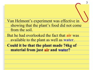 Van Helmont’s experiment was effective in
showing that the plant’s food did not come
from the soil.
But he had overlooked the fact that air was
available to the plant as well as water.
Could it be that the plant made 74kg ofCould it be that the plant made 74kg of
material from justmaterial from just airair andand waterwater??
3
 
