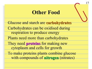 Other Food
Glucose and starch are carbohydratescarbohydrates
Carbohydrates can be oxidised during
respiration to produce energy
Plants need more than carbohydrates
They need proteinsproteins for making new
cytoplasm and cells for growth
To make proteins plants combine glucose
with compounds of nitrogennitrogen (nitrates)
17
 