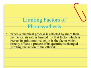 • “when a chemical process is affected by more than
one factor, its rate is limited by that factor which is
nearest its minimum value: it is the factor which
directly affects a process if its quantity is changed
(limiting the action of the others)”
Limiting Factors of
Photosynthesis
 