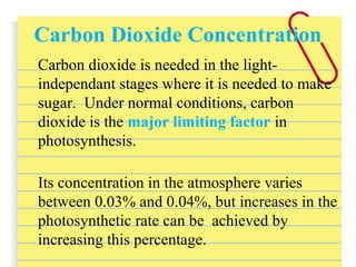 Carbon Dioxide Concentration
Carbon dioxide is needed in the light-
independant stages where it is needed to make
sugar. Under normal conditions, carbon
dioxide is the major limiting factor in
photosynthesis.
Its concentration in the atmosphere varies
between 0.03% and 0.04%, but increases in the
photosynthetic rate can be achieved by
increasing this percentage.
 