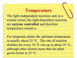 Temperature
The light-independent reactions and, to a
certain extent, the light-dependent reactions
are enzyme controlled and therefore
temperature sensitive.
For temperate plants the optimum temperature
is usually about 25 °C. The rate of reaction
doubles for every 10 °C rise up to about 35 °C,
although other factors mean that the plant
grows better at 25 °C.
 
