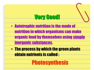 Very Good!Very Good!
• Autotrophic nutrition is the mode of
nutrition in which organisms can make
organic food by themselves using simple
inorganic substances.
• The process by which the green plants
obtain nutrients is called :
Photosynthesis
 