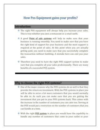 How Pos Equipment gains your profits?

Introduction:
   The right POS equipment will always help you increase your sales.
    This is true whether you own a restaurant or a retail outfit.

   A good Point of sale systems will help to make sure that your
    business is running smoothly. You need to make sure that you have
    the right kind of support for your business and the most support is
    required at the point of sales. At this point when you are actually
    getting paid, you need to make sure that you successfully complete
    the transaction without fumbling. A mistake here can cost you your
    sales.

   Therefore you need to have the right POS support system to make
    sure that you complete all your sales professionally. There are many
    benefits of a successful POS system.




Why to choose the right POS systems?
   One of the major reasons why the POS systems do so well is that they
    provide the return on investment. With the POS systems in place you
    will be able to serve a lot more customers that you would normally
    be able to. As such you can make sure that you are getting the
    investment that you put in your POS systems back. This comes with
    the increase in the number of customers you can cater too. Serving at
    the POS would put a restriction on the number of customers that you
    can handle at a time.

   With the right POS system in place you would have the capability to
    handle any number of customers that come to your outlet or your
 