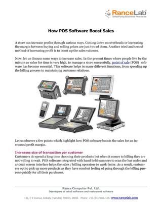 How POS Software Boost Sales

A store can increase profits through various ways. Cutting down on overheads or increasing
the margin between buying and selling prices are just two of them. Another tried and tested
method of increasing profit is to boost up the sales volumes.

Now, let us discuss some ways to increase sales. In the present times where people live by the
minute as value for time is very high, to manage a store successfully, point of sale (POS) soft­
ware has become essential. This software helps in many different functions, from speeding up
the billing process to maintaining customer relations.




Let us observe a few points which highlight how POS software boosts the sales for an in­
creased profit margin.

Increases size of transaction per customer
Customers do spend a long time choosing their products but when it comes to billing they are
not willing to wait. POS software integrated with hand held scanners to scan the bar codes and
a touch screen interface helps the sales / billing operators to work faster. As a result, custom­
ers opt to pick up more products as they have comfort feeling of going through the billing pro­
cess quickly for all their purchases.




                                       Rance Computer Pvt. Ltd.
                           Developers of retail software and restaurant software

      131, C R Avenue, Kolkata (Calcutta) 700073, INDIA Phone: +91-(33)-4066-4277   www.rancelab.com
 
