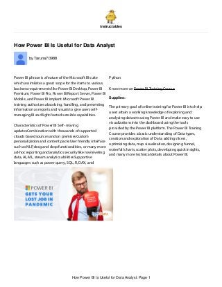 instructables
How Power BI Is Useful for Data Analyst
by Taruna70988
Power BI phrase is a feature of the Microsoft BI suite
which assimilates a great scope for the items to various
business requirements like Power BI Desktop, Power BI
Premium, Power BI Pro, Power BI Report Server, Power BI
Mobile, and Power BI implant. Microsoft Power BI
training authorizes absorbing, handling, and presenting
information as reports and visuals to give users self-
managing BI and light-footed sensible capabilities.
Characteristics of Power BI Self- moving
updatesCombination with thousands of supported
clouds based sources and on premisesCustom
personalization and content packsUser friendly interface
such as NLP, drag and drop functionalities, or many more
ad-hoc reporting and analytics security like row leveling
data, AI, ML, stream analytics abilitiesSupportive
languages such as power query, SQL, R, DAX, and
Python
Know more on Power BI Training Course
Supplies:
The primary goal of online training for Power BI is to help
users attain a working knowledge of exploring and
analyzing datasets using Power BI and make easy to use
visualizations into the dashboard using the tools
provided by the Power BI platform. The Power BI Training
Course provides a basic understanding of Data types,
creation and exploration of Data, adding slicers,
optimizing data, map visualization, designing funnel,
waterfall charts, scatter plots, developing quick insights,
and many more technical details about Power BI.
How Power BI Is Useful for Data Analyst: Page 1
 