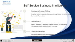 Self-Service Business Intelligence
1 Empowered Decision-Making
Empower decision-makers at all levels of your organization with self-service
business intelligence tools.
2 Self-Sufficiency
Reduce reliance on IT teams with Power BI's intuitive and user-friendly
interface that requires little to no coding knowledge.
3 Scalable and Secure
Ensure secure and scalable deployment across your organization with
Power BI's enterprise-grade security and compliance features.
 