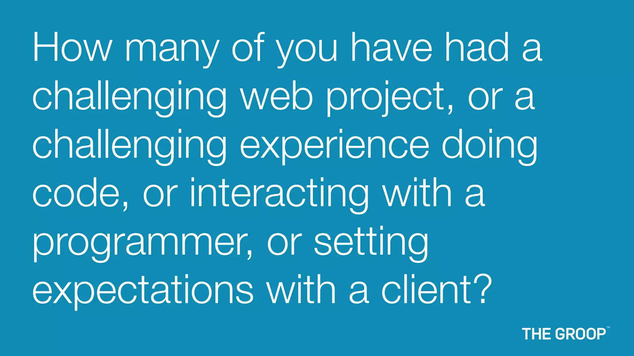 How many of you have had a
challenging web project, or a
challenging experience doing
code, or interacting with a
programmer, or setting
expectations with a client?
 