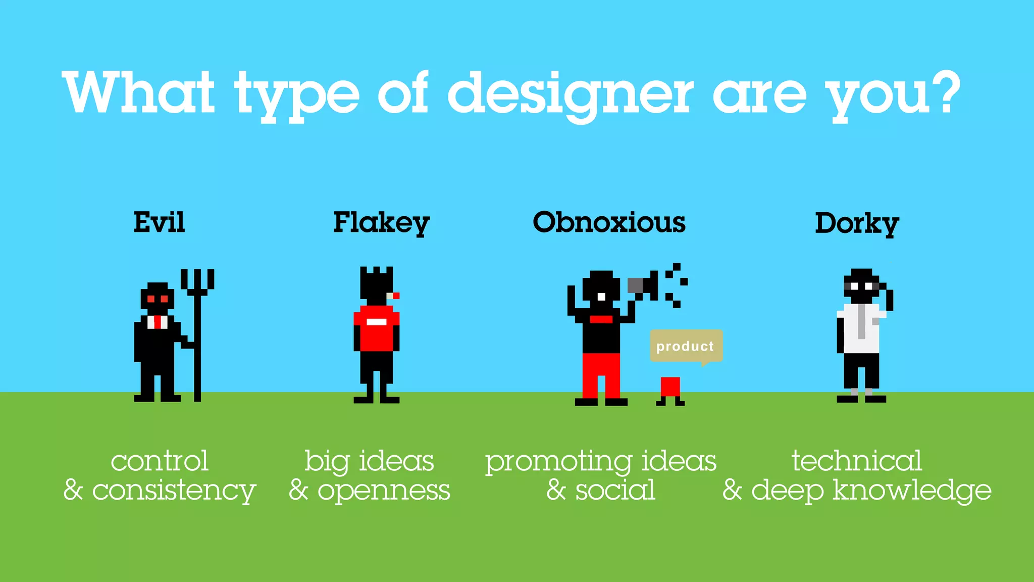 What type of designer are you?

    Evil
     evil         Flakey
                    flakey
                                 obnoxious
                                Obnoxious         Dorky
                                                    dorky




                                        product




   control       big ideas   promoting ideas     technical
& consistency   & openness      & social     & deep knowledge
 