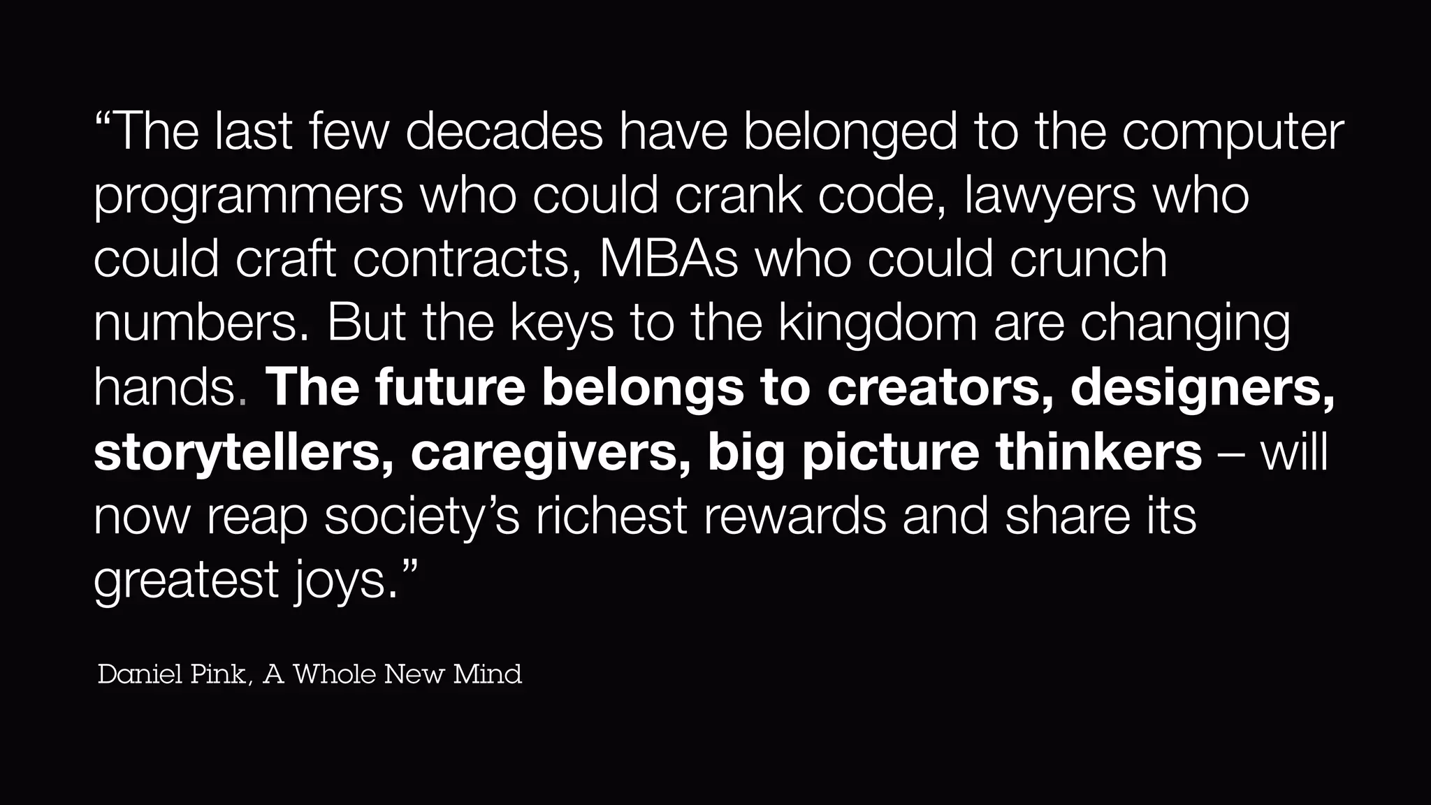 “The last few decades have belonged to the computer
programmers who could crank code, lawyers who
could craft contracts, MBAs who could crunch
numbers. But the keys to the kingdom are changing
hands. The future belongs to creators, designers,
storytellers, caregivers, big picture thinkers – will
now reap society’s richest rewards and share its
greatest joys.”
Daniel Pink, A Whole New Mind
 