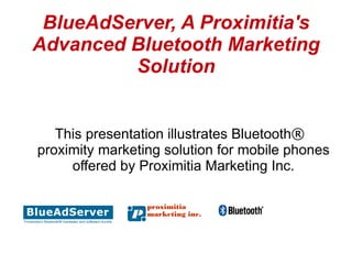 BlueAdServer, A Proximitia's
Advanced Bluetooth Marketing
         Solution


   This presentation illustrates Bluetooth®
proximity marketing solution for mobile phones
     offered by Proximitia Marketing Inc.