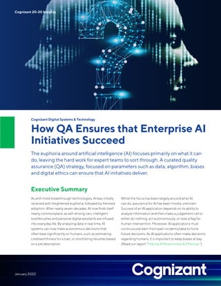 Cognizant Digital Systems & Technology
How QA Ensures that Enterprise AI
Initiatives Succeed
The euphoria around artificial intelligence (AI) focuses primarily on what it can
do, leaving the hard work for expert teams to sort through. A curated quality
assurance (QA) strategy, focused on parameters such as data, algorithm, biases
and digital ethics can ensure that AI initiatives deliver.
Executive Summary
As with most breakthrough technologies, AI was initially
received with heightened euphoria, followed by frenzied
adoption. After nearly seven decades, AI now finds itself
nearly commonplace, as self-driving cars, intelligent
toothbrushes and personal digital assistants are infused
into everyday life. By analyzing data in real time, AI
systems can now make autonomous decisions that
often bear significantly on humans, such as estimating
creditworthiness for a loan, or shortlisting résumés based
on a job description.
While the focus has been largely around what AI
can do, assurance for AI has been mostly unknown.
Success of an AI application depends on its ability to
analyze information and then make a judgement call to
either do nothing, act autonomously, or raise a flag for
human intervention. Moreover, AI applications must
continuously learn from past incidents/data to hone
future decisions. As AI applications often make decisions
regarding humans, it is important to keep biases at bay.
(Read our report “Making AI Responsible & Effective.”)
Cognizant 20-20 Insights
January 2020
 