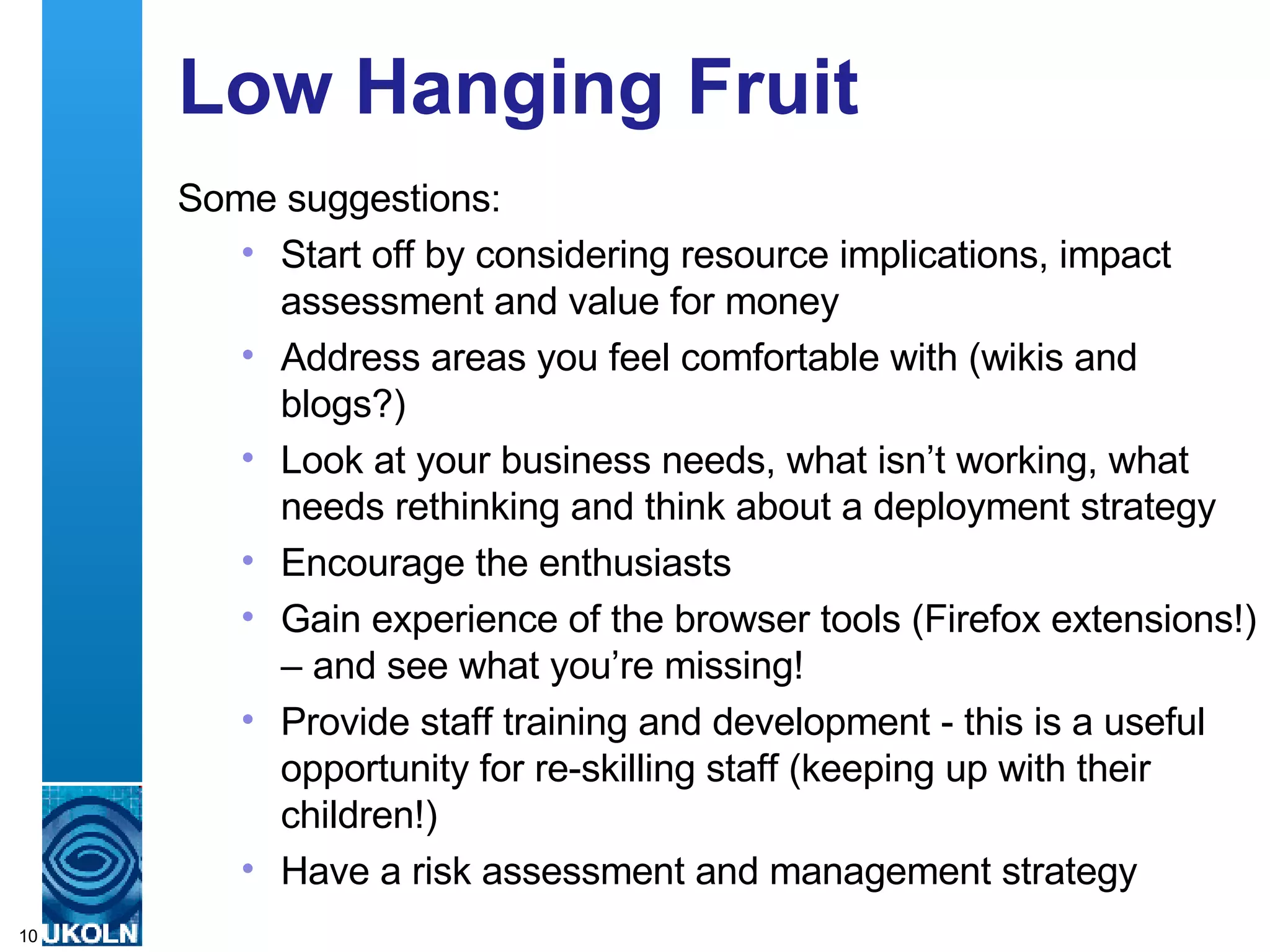 Low Hanging Fruit Some suggestions: Start off by considering resource implications, impact assessment and value for money Address areas you feel comfortable with (wikis and blogs?) Look at your business needs, what isn’t working, what needs rethinking and think about a deployment strategy Encourage the enthusiasts Gain experience of the browser tools (Firefox extensions!) – and see what you’re missing! Provide staff training and development - this is a useful opportunity for re-skilling staff (keeping up with their children!) Have a risk assessment and management strategy 