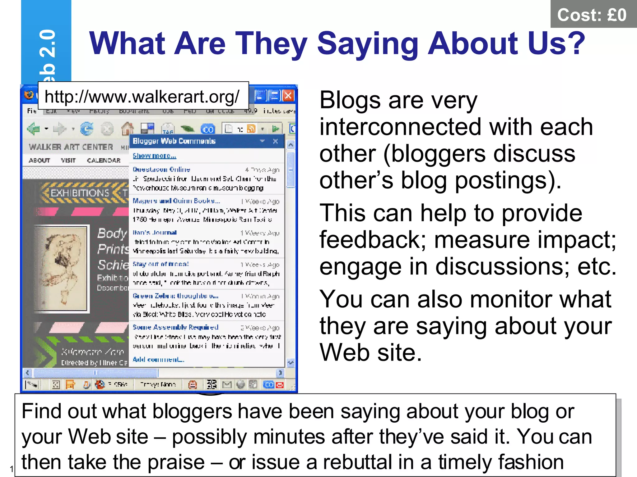 What Are They Saying About Us? Blogs are very interconnected with each other (bloggers discuss other’s blog postings). This can help to provide feedback; measure impact; engage in discussions; etc. You can also monitor what they are saying about your Web site. Web 2.0 Find out what bloggers have been saying about your blog or your Web site – possibly minutes after they’ve said it. You can then take the praise – or issue a rebuttal in a timely fashion  http://www.walkerart.org/ Cost: £0 