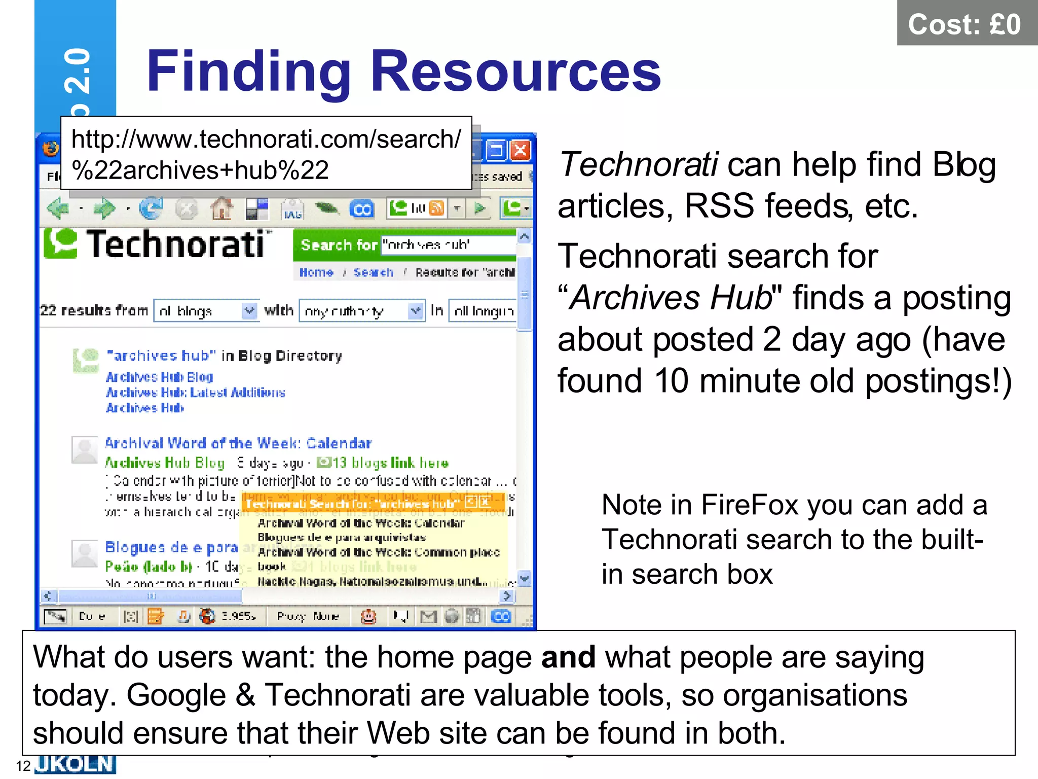 Finding Resources Technorati  can help find Blog articles, RSS feeds, etc. Technorati search for “ Archives Hub &quot; finds a posting about posted 2 day ago (have found 10 minute old postings!) Web 2.0 What do users want: the home page  and  what people are saying today. Google & Technorati are valuable tools, so organisations should ensure that their Web site can be found in both. Note in FireFox you can add a Technorati search to the built-in search box http://www.technorati.com/search/ %22archives+hub%22 Cost: £0 