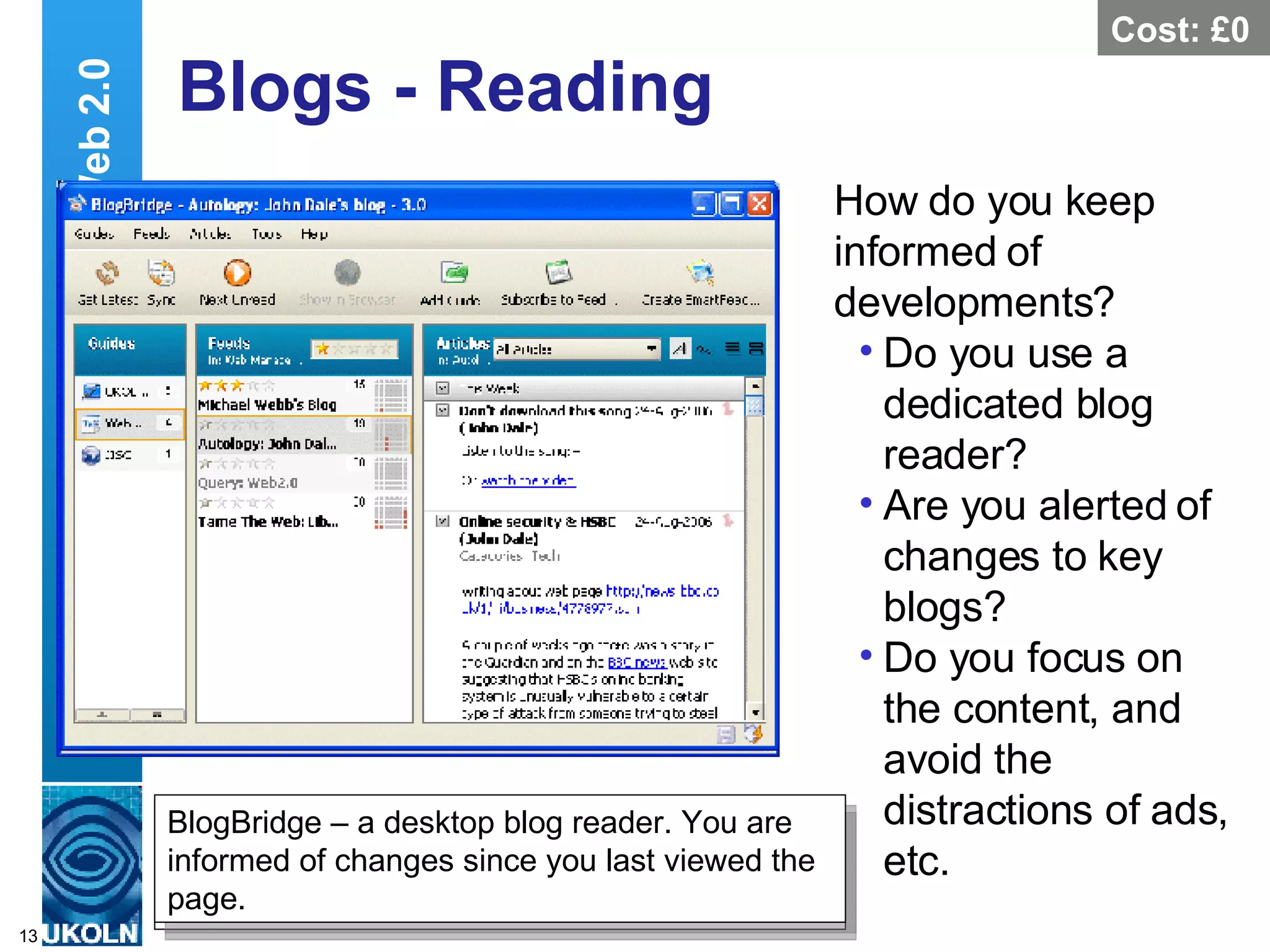 Blogs - Reading How do you keep informed of developments?  Do you use a dedicated blog reader? Are you alerted of changes to key blogs? Do you focus on the content, and avoid the distractions of ads, etc. Web 2.0 Bloglines – a Web-based Blog reader. You are informed of changes since you last viewed the page. http://www.bloglines.com/myblogs Cost: £0 BlogBridge – a desktop blog reader. You are informed of changes since you last viewed the page. 