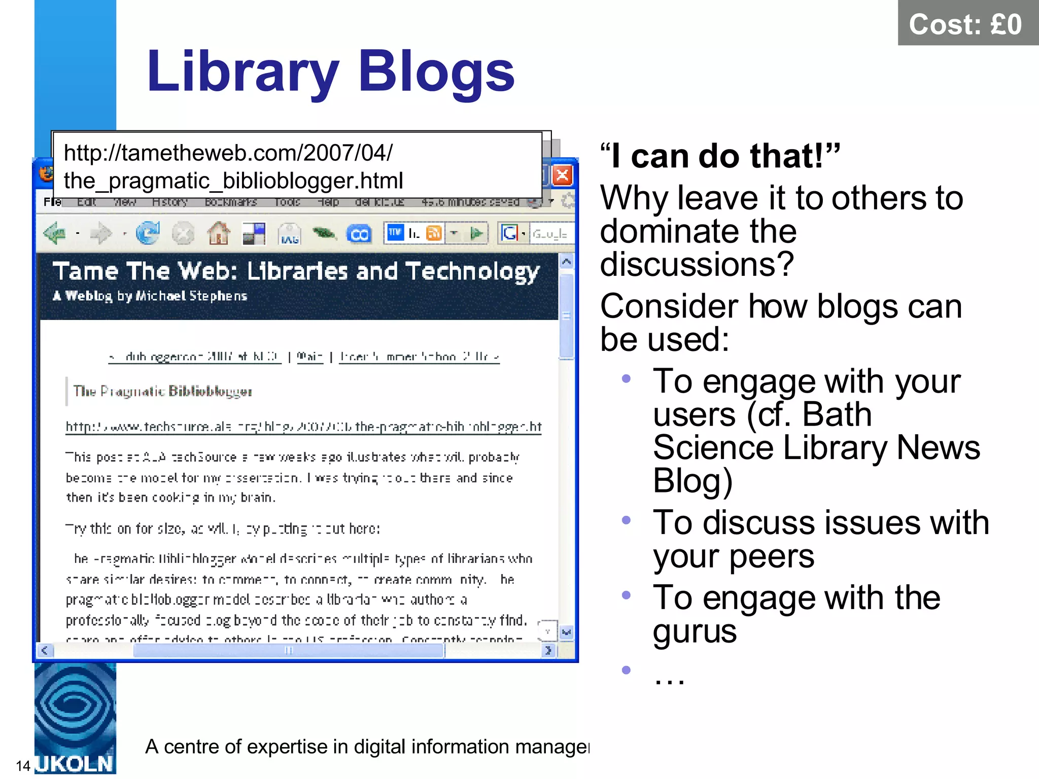 Library Blogs “ I can do that!” Why leave it to others to dominate the discussions? Consider how blogs can be used: To engage with your users (cf. Bath Science Library News Blog) To discuss issues with your peers To engage with the gurus … http://bathsciencenews.wordpress.com/ 2007/02/27/upcoming-library-training-sessions/ Cost: £0 http://tametheweb.com/2007/04/ the_pragmatic_biblioblogger.html 
