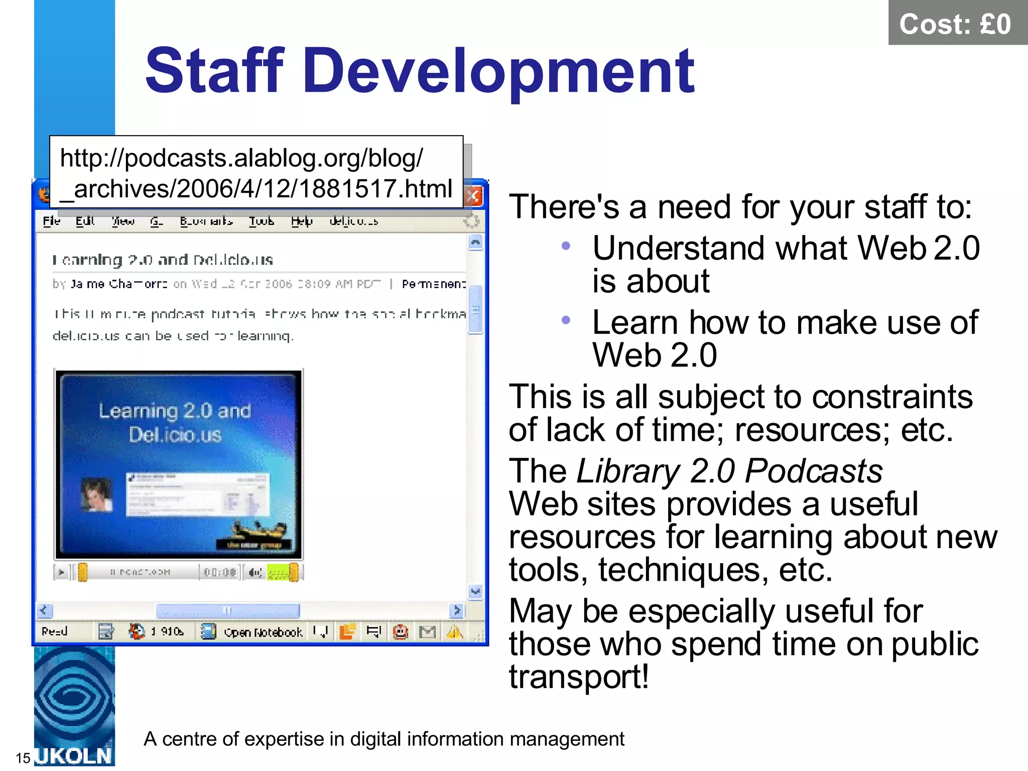 Staff Development There's a need for your staff to: Understand what Web 2.0 is about Learn how to make use of Web 2.0 This is all subject to constraints of lack of time; resources; etc. The  Library 2.0 Podcasts   Web sites provides a useful resources for learning about new tools, techniques, etc. May be especially useful for those who spend time on public transport! http://podcasts.alablog.org/blog/ _archives/2006/4/12/1881517.html Cost: £0 